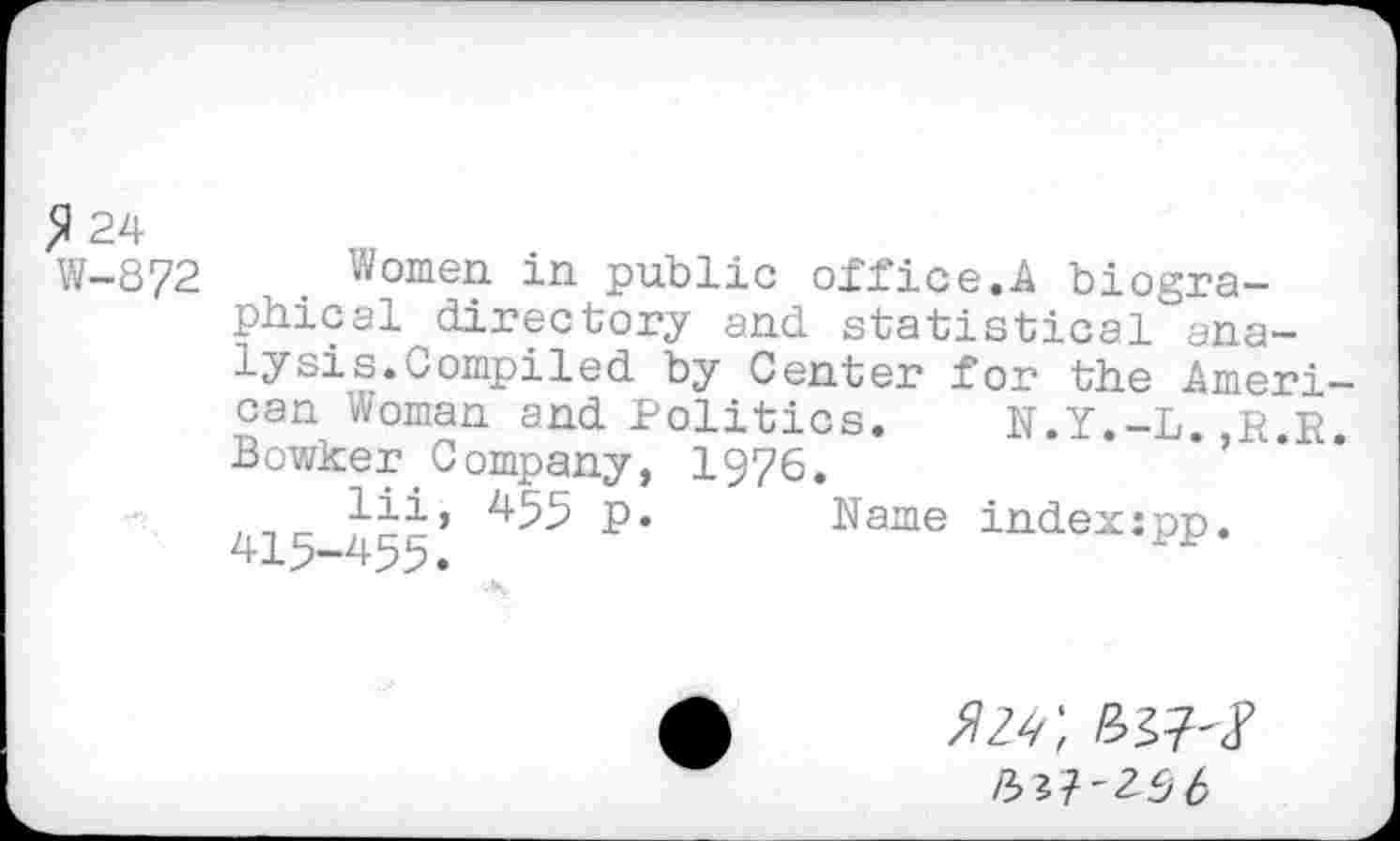 ﻿$ 24 W-872
Women in public office.A biographical directory and statistical analysis.Compiled by Center for the American Woman and Politics. N.Y.-L.,R.R. Bowker Company, 1976.
lii, 455 p. Name indexspp. 415-455.
/3^7-25 6